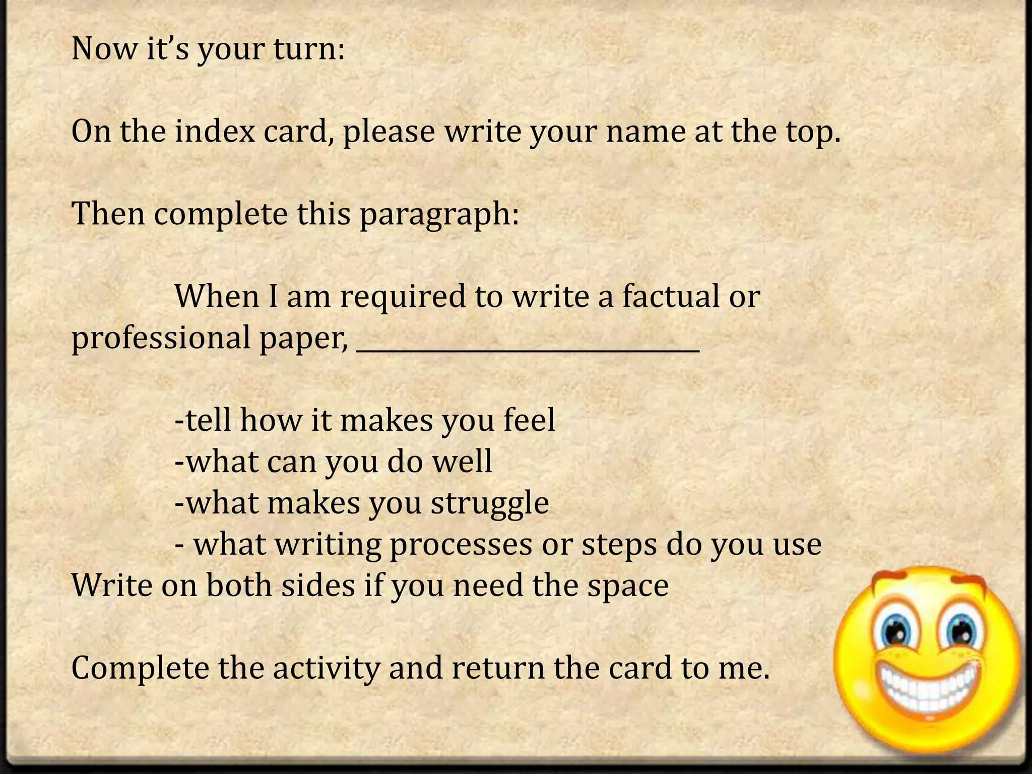 Now it’s your turn:

On the index card, please write your name at the top.

Then complete this paragraph:

       When I am required to write a factual or
professional paper, ___________________________

       -tell how it makes you feel
       -what can you do well
       -what makes you struggle
       - what writing processes or steps do you use
Write on both sides if you need the space

Complete the activity and return the card to me.
 