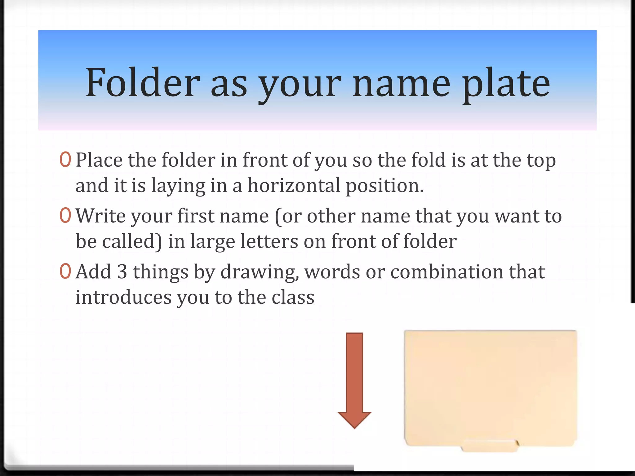 Folder as your name plate
0 Place the folder in front of you so the fold is at the top
  and it is laying in a horizontal position.
0 Write your first name (or other name that you want to
  be called) in large letters on front of folder
0 Add 3 things by drawing, words or combination that
  introduces you to the class
 