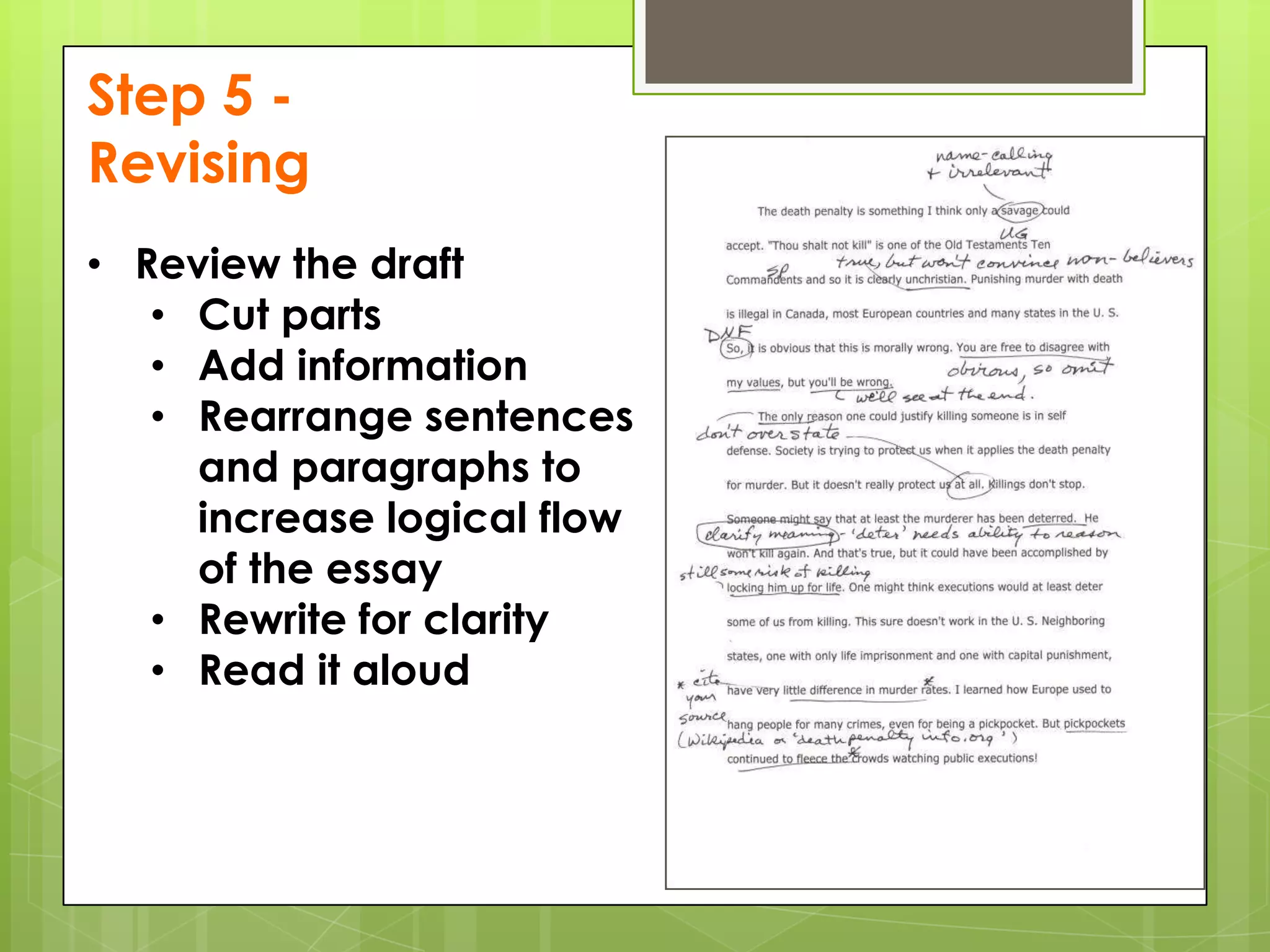 Step 5 -
Revising
• Review the draft
   • Cut parts
   • Add information
   • Rearrange sentences
     and paragraphs to
     increase logical flow
     of the essay
   • Rewrite for clarity
   • Read it aloud
 