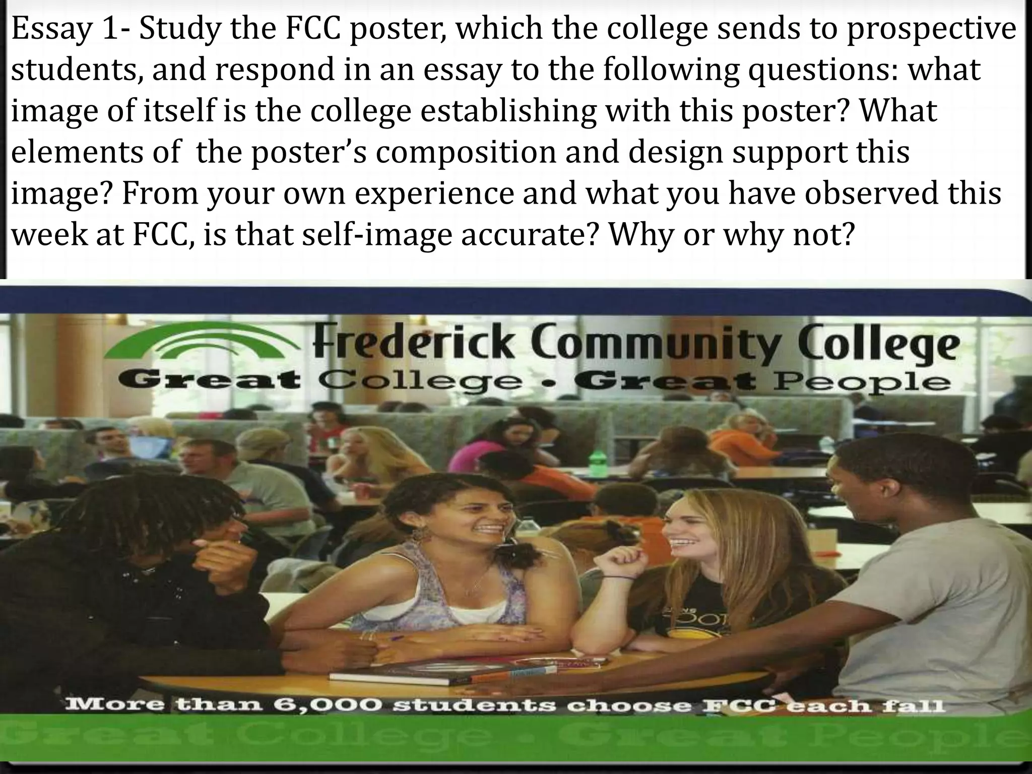 Essay 1- Study the FCC poster, which the college sends to prospective
students, and respond in an essay to the following questions: what
image of itself is the college establishing with this poster? What
elements of the poster’s composition and design support this
image? From your own experience and what you have observed this
week at FCC, is that self-image accurate? Why or why not?
 