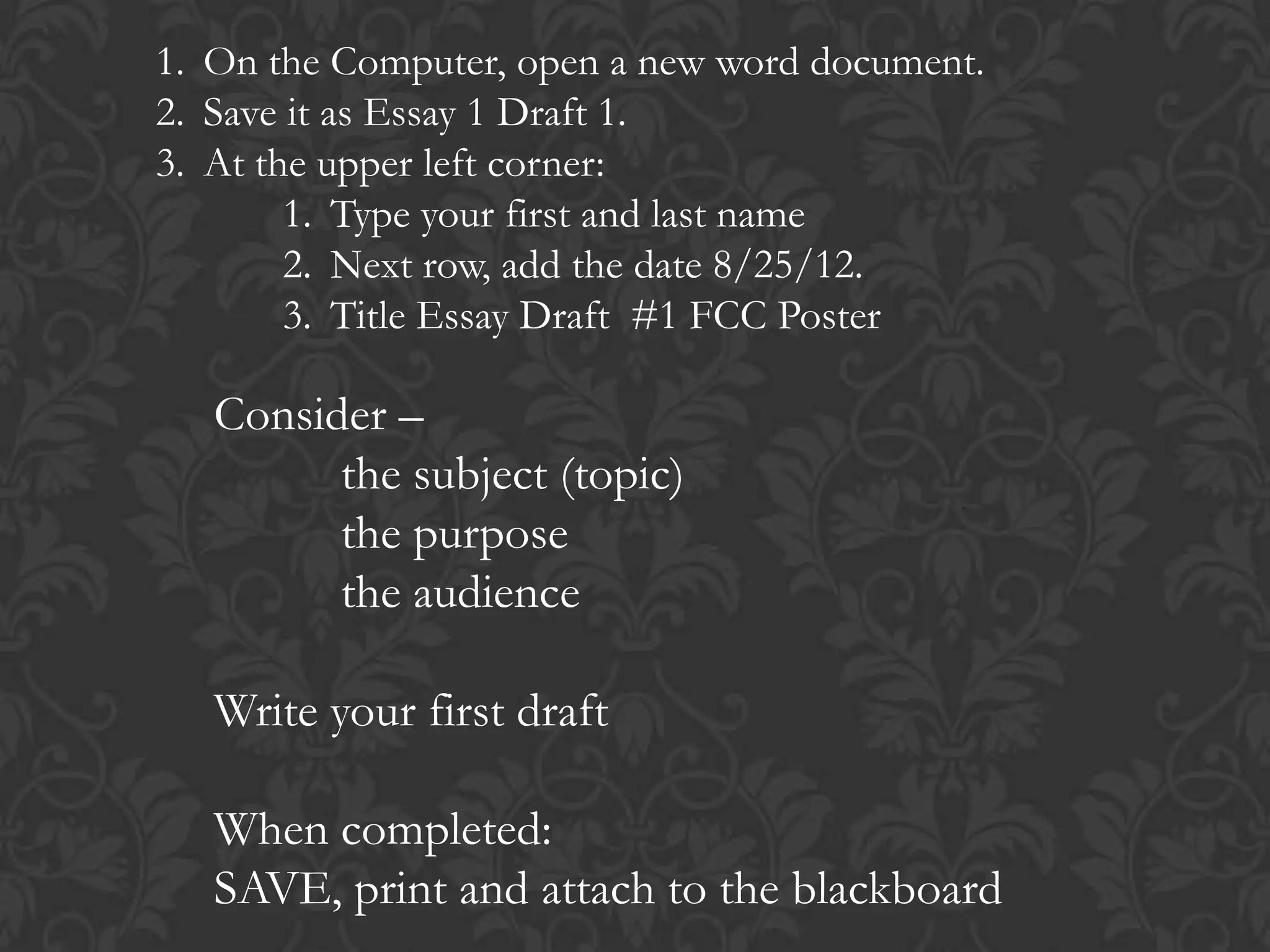 1. On the Computer, open a new word document.
2. Save it as Essay 1 Draft 1.
3. At the upper left corner:
        1. Type your first and last name
        2. Next row, add the date 8/25/12.
        3. Title Essay Draft #1 FCC Poster

   Consider –
         the subject (topic)
         the purpose
         the audience

   Write your first draft

   When completed:
   SAVE, print and attach to the blackboard
 