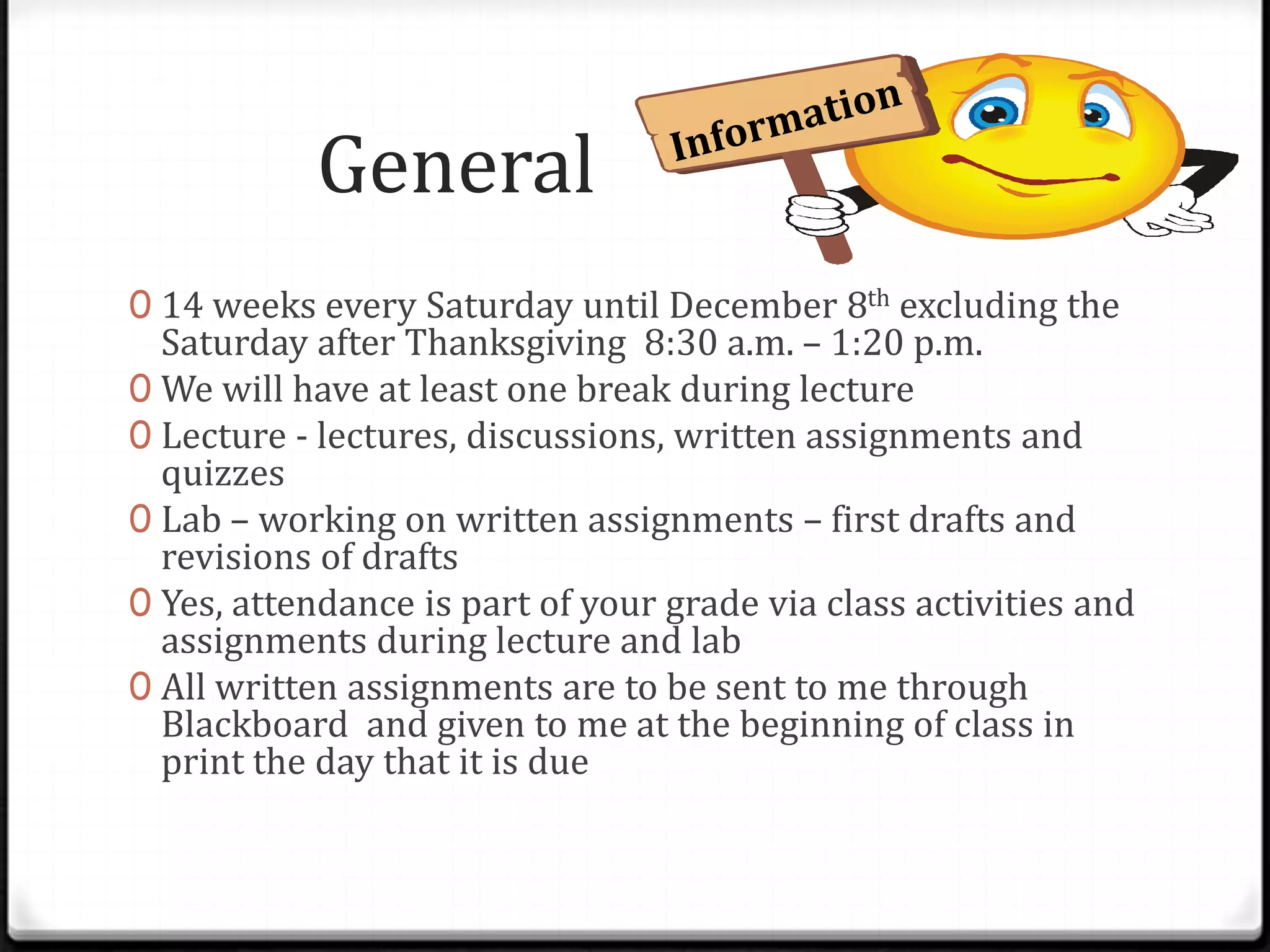 General
0 14 weeks every Saturday until December 8th excluding the
  Saturday after Thanksgiving 8:30 a.m. – 1:20 p.m.
0 We will have at least one break during lecture
0 Lecture - lectures, discussions, written assignments and
  quizzes
0 Lab – working on written assignments – first drafts and
  revisions of drafts
0 Yes, attendance is part of your grade via class activities and
  assignments during lecture and lab
0 All written assignments are to be sent to me through
  Blackboard and given to me at the beginning of class in
  print the day that it is due
 