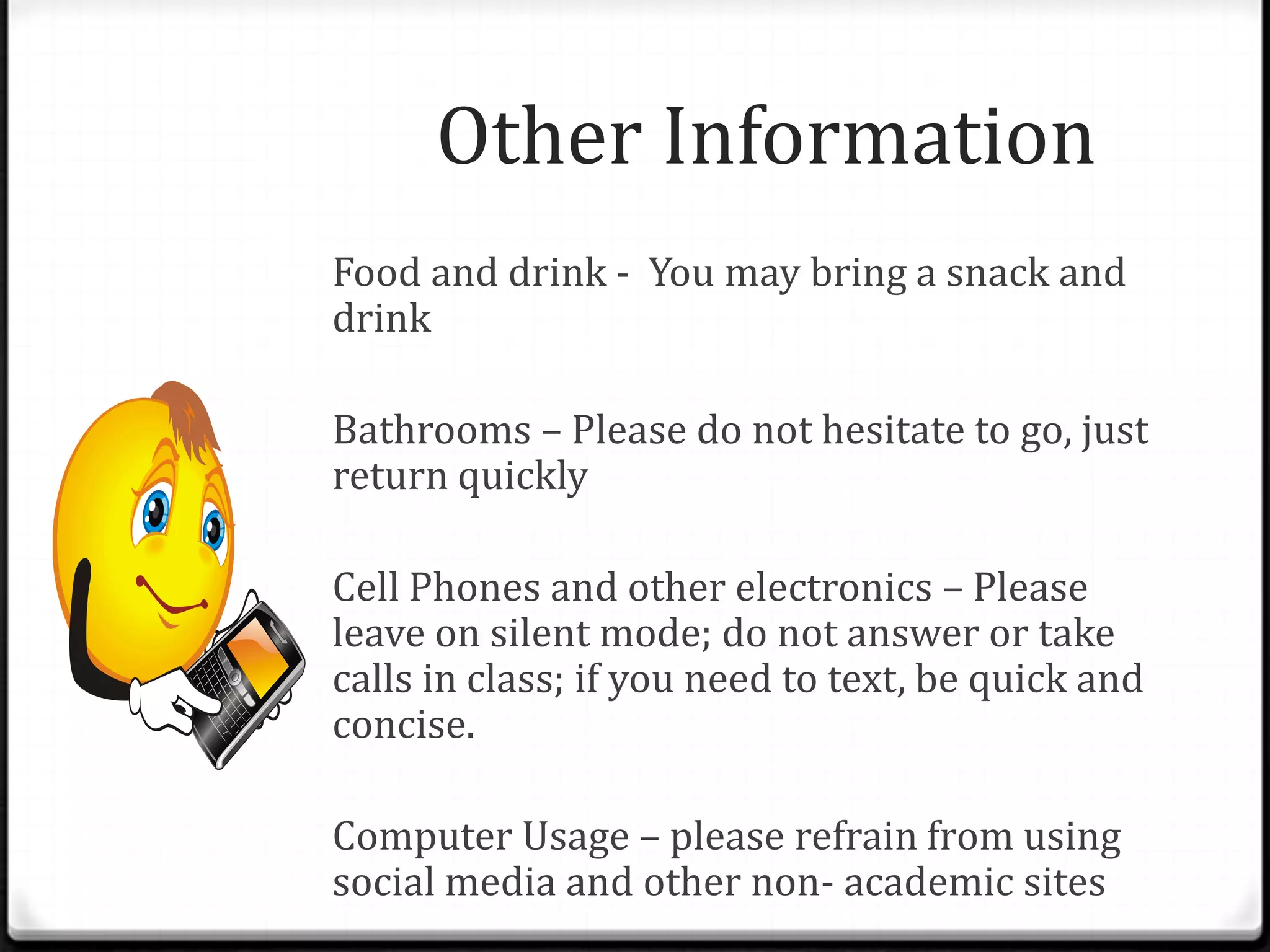 Other Information
Food and drink - You may bring a snack and
drink

Bathrooms – Please do not hesitate to go, just
return quickly

Cell Phones and other electronics – Please
leave on silent mode; do not answer or take
calls in class; if you need to text, be quick and
concise.

Computer Usage – please refrain from using
social media and other non- academic sites
 
