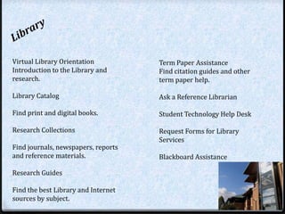 Virtual Library Orientation          Term Paper Assistance
Introduction to the Library and      Find citation guides and other
research.                            term paper help.

Library Catalog                      Ask a Reference Librarian

Find print and digital books.        Student Technology Help Desk

Research Collections                 Request Forms for Library
                                     Services
Find journals, newspapers, reports
and reference materials.             Blackboard Assistance

Research Guides

Find the best Library and Internet
sources by subject.
 