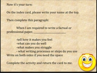 Now it’s your turn:

On the index card, please write your name at the top.

Then complete this paragraph:

       When I am required to write a factual or
professional paper, ___________________________

       -tell how it makes you feel
       -what can you do well
       -what makes you struggle
       - what writing processes or steps do you use
Write on both sides if you need the space

Complete the activity and return the card to me.
 