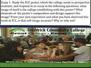 Essay 1- Study the FCC poster, which the college sends to prospective
students, and respond in an essay to the following questions: what
image of itself is the college establishing with this poster? What
elements of the poster’s composition and design support this
image? From your own experience and what you have observed this
week at FCC, is that self-image accurate? Why or why not?
 