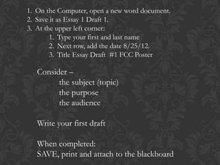 1. On the Computer, open a new word document.
2. Save it as Essay 1 Draft 1.
3. At the upper left corner:
        1. Type your first and last name
        2. Next row, add the date 8/25/12.
        3. Title Essay Draft #1 FCC Poster

   Consider –
         the subject (topic)
         the purpose
         the audience

   Write your first draft

   When completed:
   SAVE, print and attach to the blackboard
 