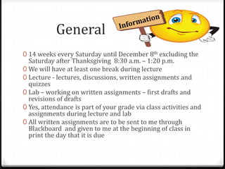 General
0 14 weeks every Saturday until December 8th excluding the
  Saturday after Thanksgiving 8:30 a.m. – 1:20 p.m.
0 We will have at least one break during lecture
0 Lecture - lectures, discussions, written assignments and
  quizzes
0 Lab – working on written assignments – first drafts and
  revisions of drafts
0 Yes, attendance is part of your grade via class activities and
  assignments during lecture and lab
0 All written assignments are to be sent to me through
  Blackboard and given to me at the beginning of class in
  print the day that it is due
 