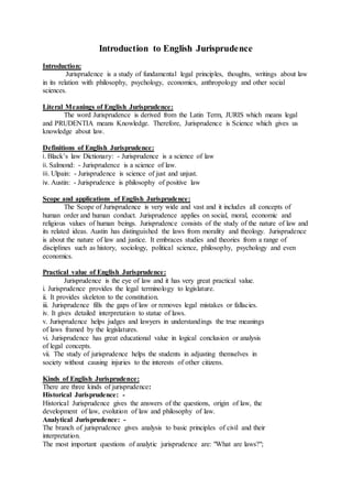 Introduction to English Jurisprudence
Introduction:
Jurisprudence is a study of fundamental legal principles, thoughts, writings about law
in its relation with philosophy, psychology, economics, anthropology and other social
sciences.
Literal Meanings of English Jurisprudence:
The word Jurisprudence is derived from the Latin Term, JURIS which means legal
and PRUDENTIA means Knowledge. Therefore, Jurisprudence is Science which gives us
knowledge about law.
Definitions of English Jurisprudence:
i. Black’s law Dictionary: - Jurisprudence is a science of law
ii. Salmond: - Jurisprudence is a science of law.
iii. Ulpain: - Jurisprudence is science of just and unjust.
iv. Austin: - Jurisprudence is philosophy of positive law
Scope and applications of English Jurisprudence:
The Scope of Jurisprudence is very wide and vast and it includes all concepts of
human order and human conduct. Jurisprudence applies on social, moral, economic and
religious values of human beings. Jurisprudence consists of the study of the nature of law and
its related ideas. Austin has distinguished the laws from morality and theology. Jurisprudence
is about the nature of law and justice. It embraces studies and theories from a range of
disciplines such as history, sociology, political science, philosophy, psychology and even
economics.
Practical value of English Jurisprudence:
Jurisprudence is the eye of law and it has very great practical value.
i. Jurisprudence provides the legal terminology to legislature.
ii. It provides skeleton to the constitution.
iii. Jurisprudence fills the gaps of law or removes legal mistakes or fallacies.
iv. It gives detailed interpretation to statue of laws.
v. Jurisprudence helps judges and lawyers in understandings the true meanings
of laws framed by the legislatures.
vi. Jurisprudence has great educational value in logical conclusion or analysis
of legal concepts.
vii. The study of jurisprudence helps the students in adjusting themselves in
society without causing injuries to the interests of other citizens.
Kinds of English Jurisprudence:
There are three kinds of jurisprudence:
Historical Jurisprudence: -
Historical Jurisprudence gives the answers of the questions, origin of law, the
development of law, evolution of law and philosophy of law.
Analytical Jurisprudence: -
The branch of jurisprudence gives analysis to basic principles of civil and their
interpretation.
The most important questions of analytic jurisprudence are: "What are laws?";
 