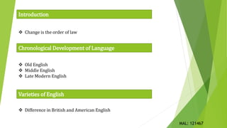  Change is the order of law
Chronological Development of Language
Introduction
 Old English
 Middle English
 Late Modern English
Varieties of English
 Difference in British and American English
MAL: 121467
 
