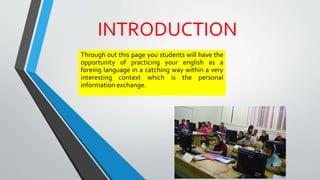INTRODUCTION
Through out this page you students will have the
opportunity of practicing your english as a
foreing language in a catching way within a very
interesting context which is the personal
information exchange.
 