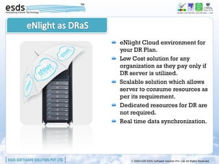 eNlight Cloud environment for
your DR Plan.
Low Cost solution for any
organization as they pay only if
DR server is utilized.
Scalable solution which allows
server to consume resources as
per its requirement.
Dedicated resources for DR are
not required.
Real time data synchronization.
 