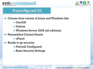 Choose from variety of Linux and Windows like
      CentOS
      Debian
      Windows Server 2008 (all editions)
Preinstalled Control Panels
      cPanel
Ready to go security
      Firewall Configured
      Basic Security Settings
 