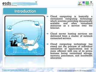 Cloud computing is basically a
centralized computing technology
which involves providing dynamically
scalable   and    often   virtualized
resources as a service over the
Internet.

Cloud server hosting services are
delivered from a cluster of network
connected servers.

Cloud computing technology has
eased out the process of individual
installation of applications and is
more efficient with one of its prime
features being centralized storage,
memory, processors, and bandwidth
allocation.
 