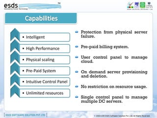 Protection from physical server
• Intelligent               failure.

• High Performance          Pre-paid billing system.

                            User control panel to manage
• Physical scaling          cloud.

• Pre-Paid System           On demand server provisioning
                            and deletion.
• Intuitive Control Panel
                            No restriction on resource usage.
• Unlimited resources
                            Single control panel to manage
                            multiple DC servers.
 