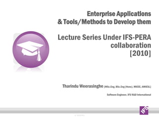 Enterprise Applications
& Tools/Methods to Develop them
Lecture Series Under IFS-PERA
collaboration
[2010]
Tharindu Weerasinghe [MSc.Eng, BSc.Eng (Hons), MIEEE, AMIESL]
Software Engineer, IFS R&D International
© 2010 IFS
 