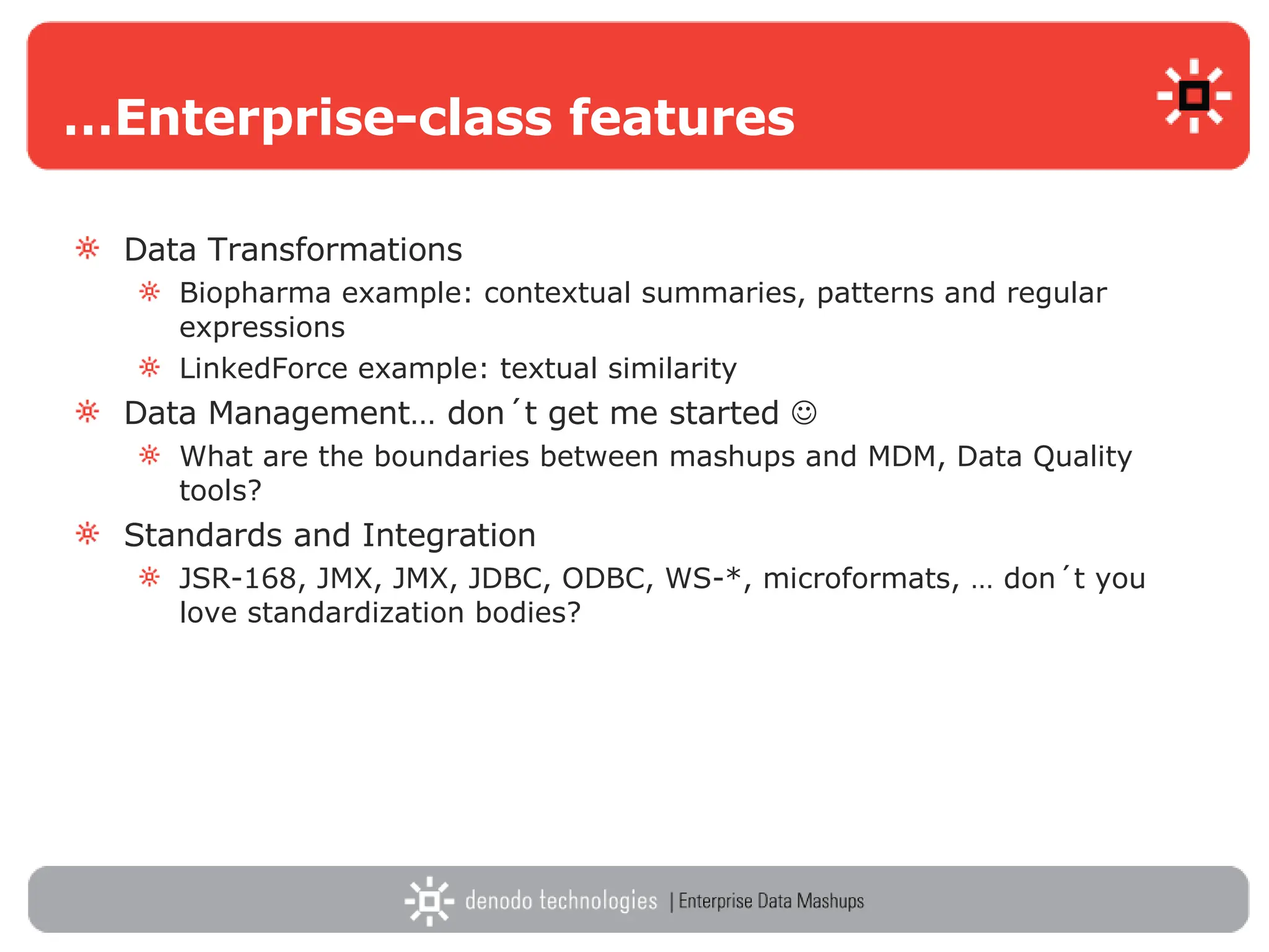 … Enterprise-class features Data Transformations Biopharma example: contextual summaries, patterns and regular expressions LinkedForce example: textual similarity Data Management… don´t get me started   What are the boundaries between mashups and MDM, Data Quality tools?  Standards and Integration JSR-168, JMX, JMX, JDBC, ODBC, WS-*, microformats, … don´t you love standardization bodies? 