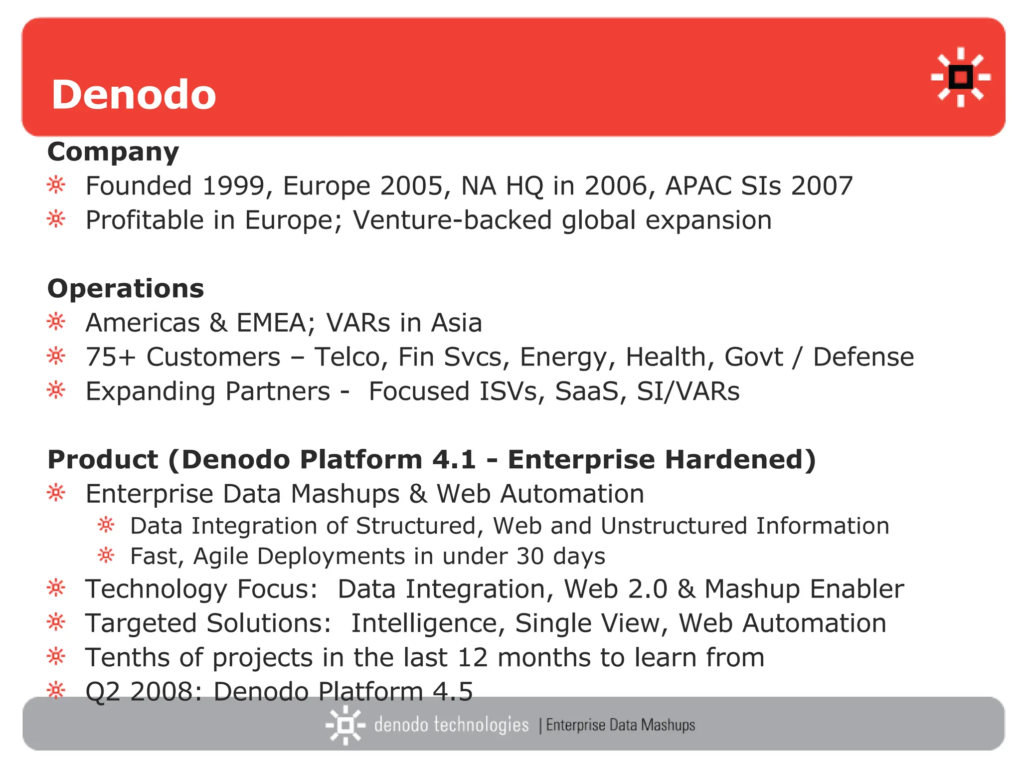 Denodo Company   Founded 1999, Europe 2005, NA HQ in 2006, APAC SIs 2007 Profitable in Europe; Venture-backed global expansion Operations Americas & EMEA; VARs in Asia 75+ Customers – Telco, Fin Svcs, Energy, Health, Govt / Defense Expanding Partners -  Focused ISVs, SaaS, SI/VARs Product (Denodo Platform 4.1 - Enterprise Hardened) Enterprise Data Mashups & Web Automation Data Integration of Structured, Web and Unstructured Information Fast, Agile Deployments in under 30 days Technology Focus:  Data Integration, Web 2.0 & Mashup Enabler Targeted Solutions:  Intelligence, Single View, Web Automation Tenths of projects in the last 12 months to learn from Q2 2008: Denodo Platform 4.5 