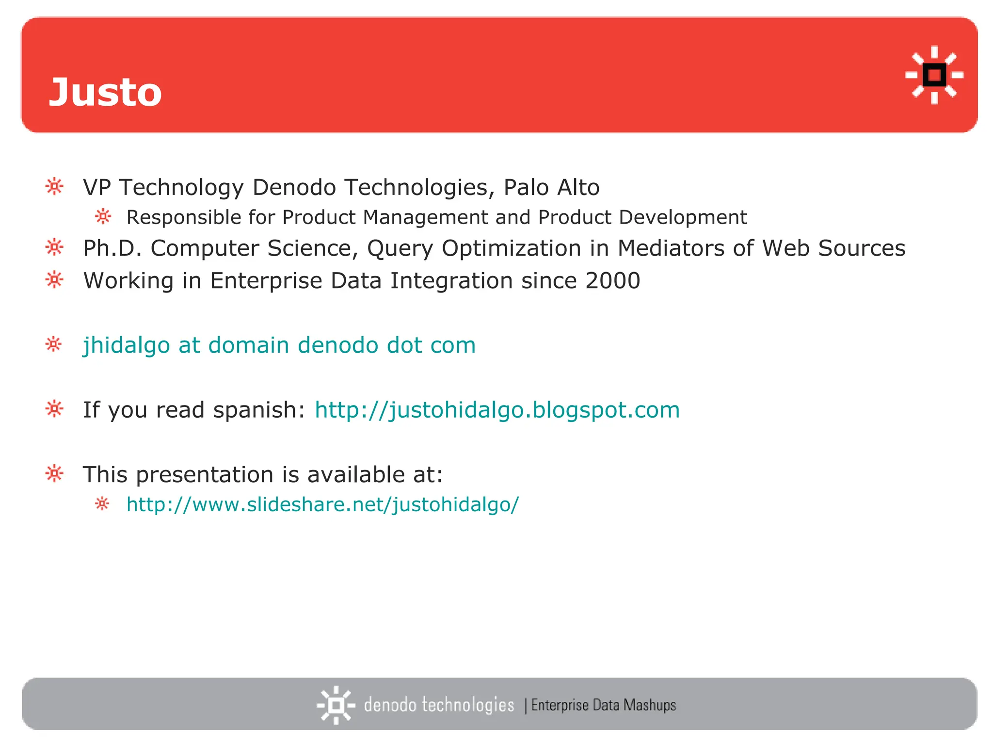 Justo VP Technology Denodo Technologies, Palo Alto Responsible for Product Management and Product Development Ph.D. Computer Science, Query Optimization in Mediators of Web Sources Working in Enterprise Data Integration since 2000 jhidalgo   at   domain  denodo  dot   com   If you read spanish:  http://justohidalgo.blogspot.com   This presentation is available at:  http://www.slideshare.net/justohidalgo/   