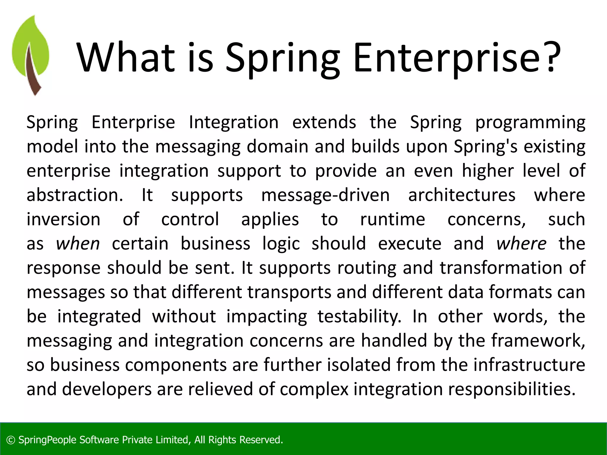 © SpringPeople Software Private Limited, All Rights Reserved.
What is Spring Enterprise?
Spring Enterprise Integration extends the Spring programming
model into the messaging domain and builds upon Spring's existing
enterprise integration support to provide an even higher level of
abstraction. It supports message-driven architectures where
inversion of control applies to runtime concerns, such
as when certain business logic should execute and where the
response should be sent. It supports routing and transformation of
messages so that different transports and different data formats can
be integrated without impacting testability. In other words, the
messaging and integration concerns are handled by the framework,
so business components are further isolated from the infrastructure
and developers are relieved of complex integration responsibilities.
 