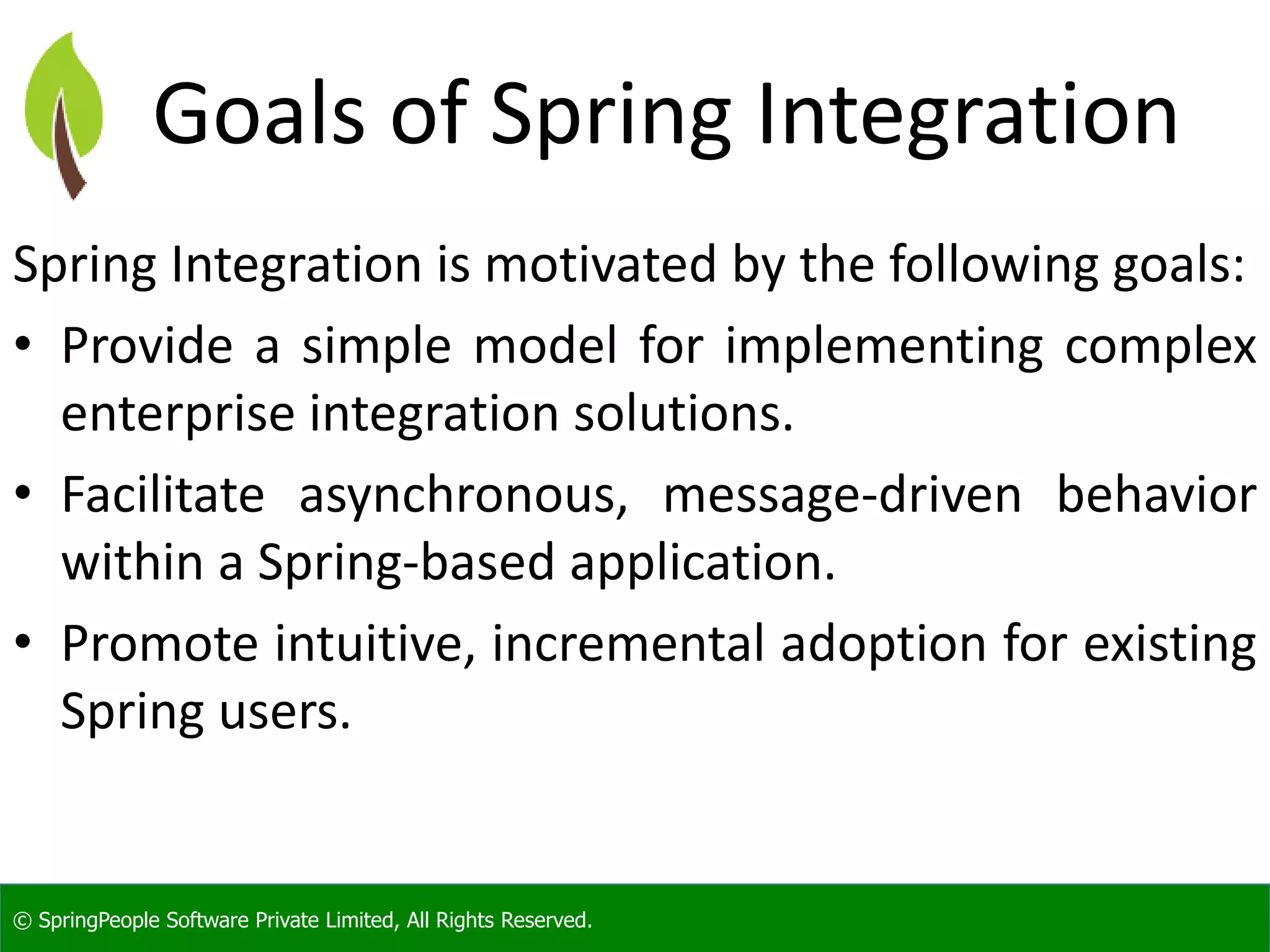 © SpringPeople Software Private Limited, All Rights Reserved.
Goals of Spring Integration
Spring Integration is motivated by the following goals:
• Provide a simple model for implementing complex
enterprise integration solutions.
• Facilitate asynchronous, message-driven behavior
within a Spring-based application.
• Promote intuitive, incremental adoption for existing
Spring users.
 
