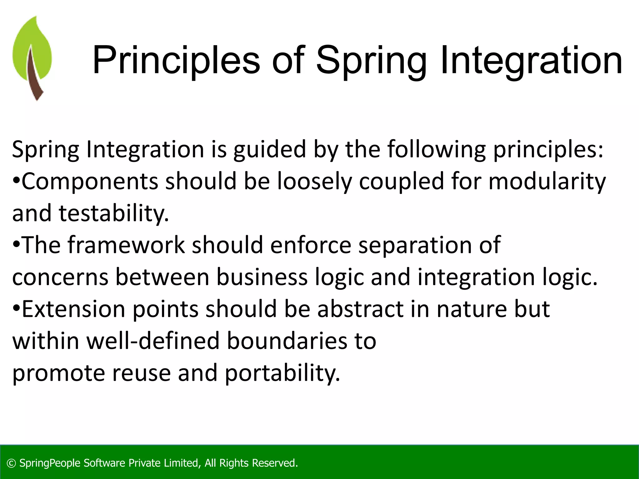 © SpringPeople Software Private Limited, All Rights Reserved.
Principles of Spring Integration
Spring Integration is guided by the following principles:
•Components should be loosely coupled for modularity
and testability.
•The framework should enforce separation of
concerns between business logic and integration logic.
•Extension points should be abstract in nature but
within well-defined boundaries to
promote reuse and portability.
 