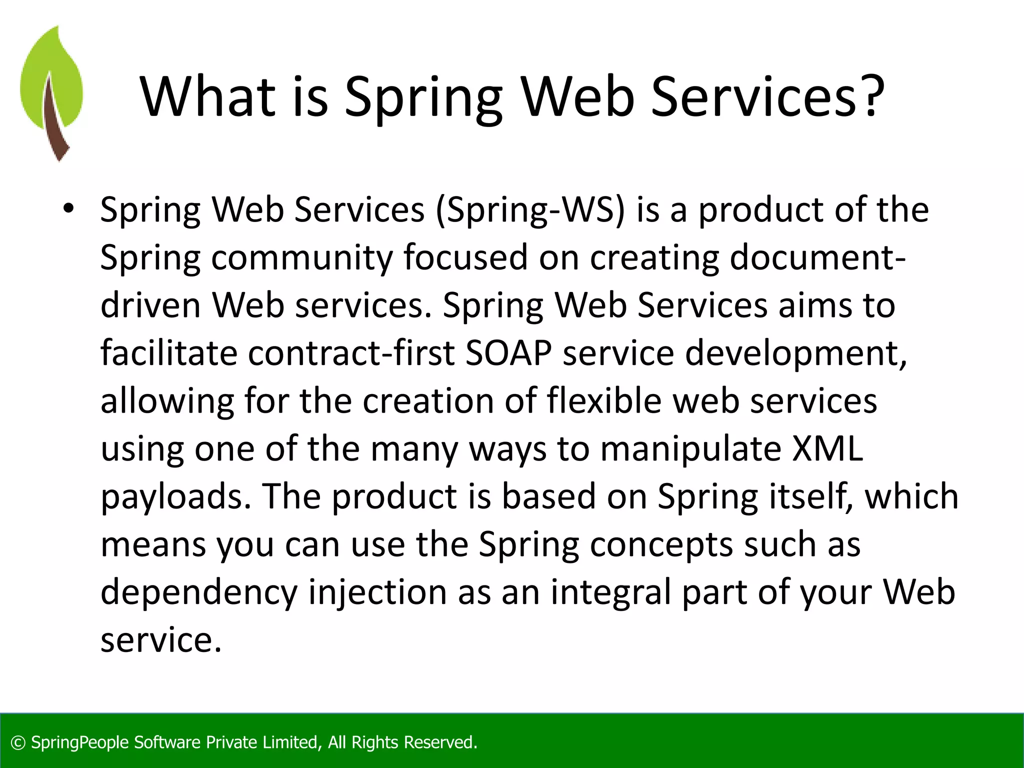 © SpringPeople Software Private Limited, All Rights Reserved.
What is Spring Web Services?
• Spring Web Services (Spring-WS) is a product of the
Spring community focused on creating document-
driven Web services. Spring Web Services aims to
facilitate contract-first SOAP service development,
allowing for the creation of flexible web services
using one of the many ways to manipulate XML
payloads. The product is based on Spring itself, which
means you can use the Spring concepts such as
dependency injection as an integral part of your Web
service.
 