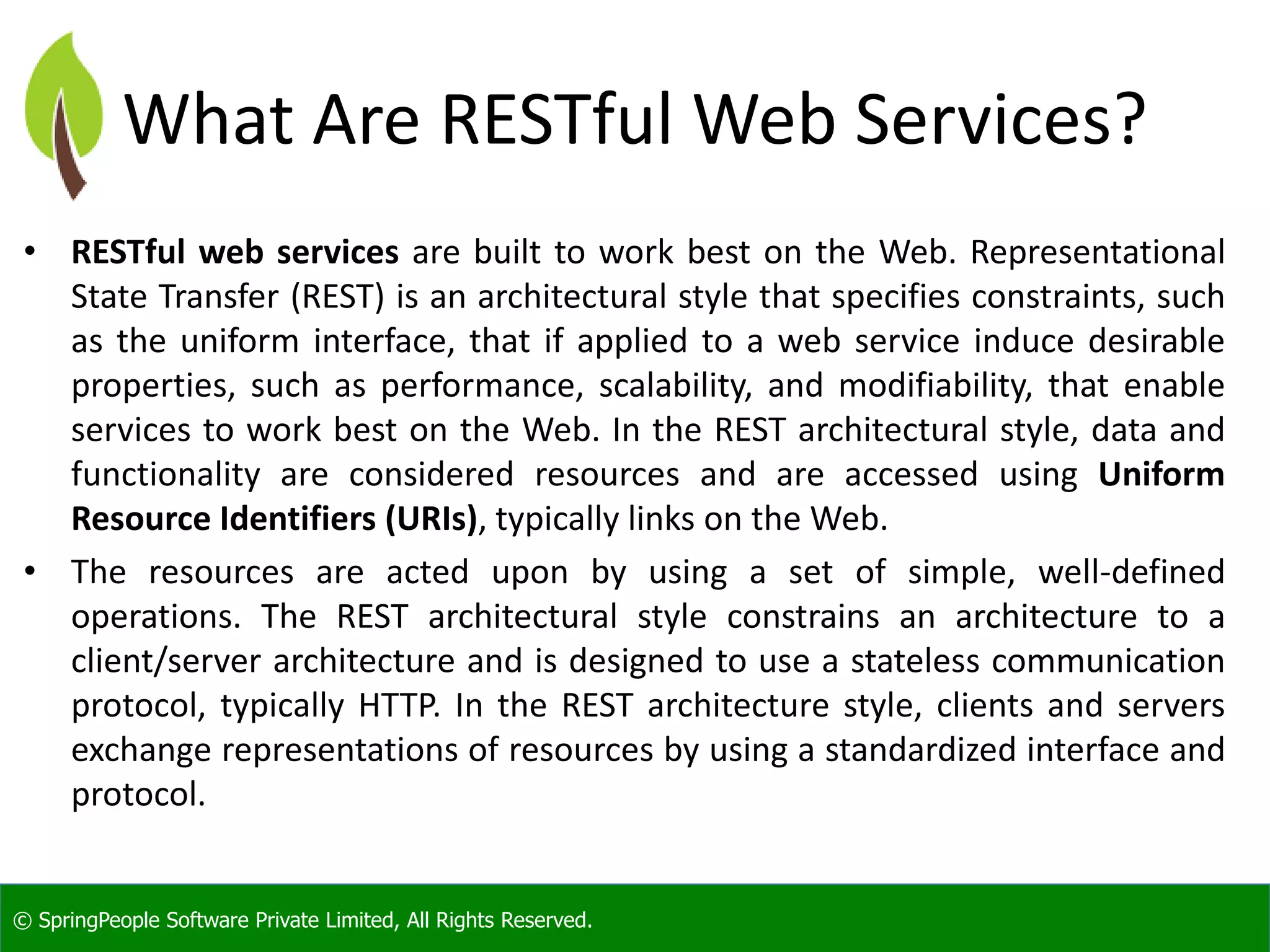 © SpringPeople Software Private Limited, All Rights Reserved.
What Are RESTful Web Services?
• RESTful web services are built to work best on the Web. Representational
State Transfer (REST) is an architectural style that specifies constraints, such
as the uniform interface, that if applied to a web service induce desirable
properties, such as performance, scalability, and modifiability, that enable
services to work best on the Web. In the REST architectural style, data and
functionality are considered resources and are accessed using Uniform
Resource Identifiers (URIs), typically links on the Web.
• The resources are acted upon by using a set of simple, well-defined
operations. The REST architectural style constrains an architecture to a
client/server architecture and is designed to use a stateless communication
protocol, typically HTTP. In the REST architecture style, clients and servers
exchange representations of resources by using a standardized interface and
protocol.
 