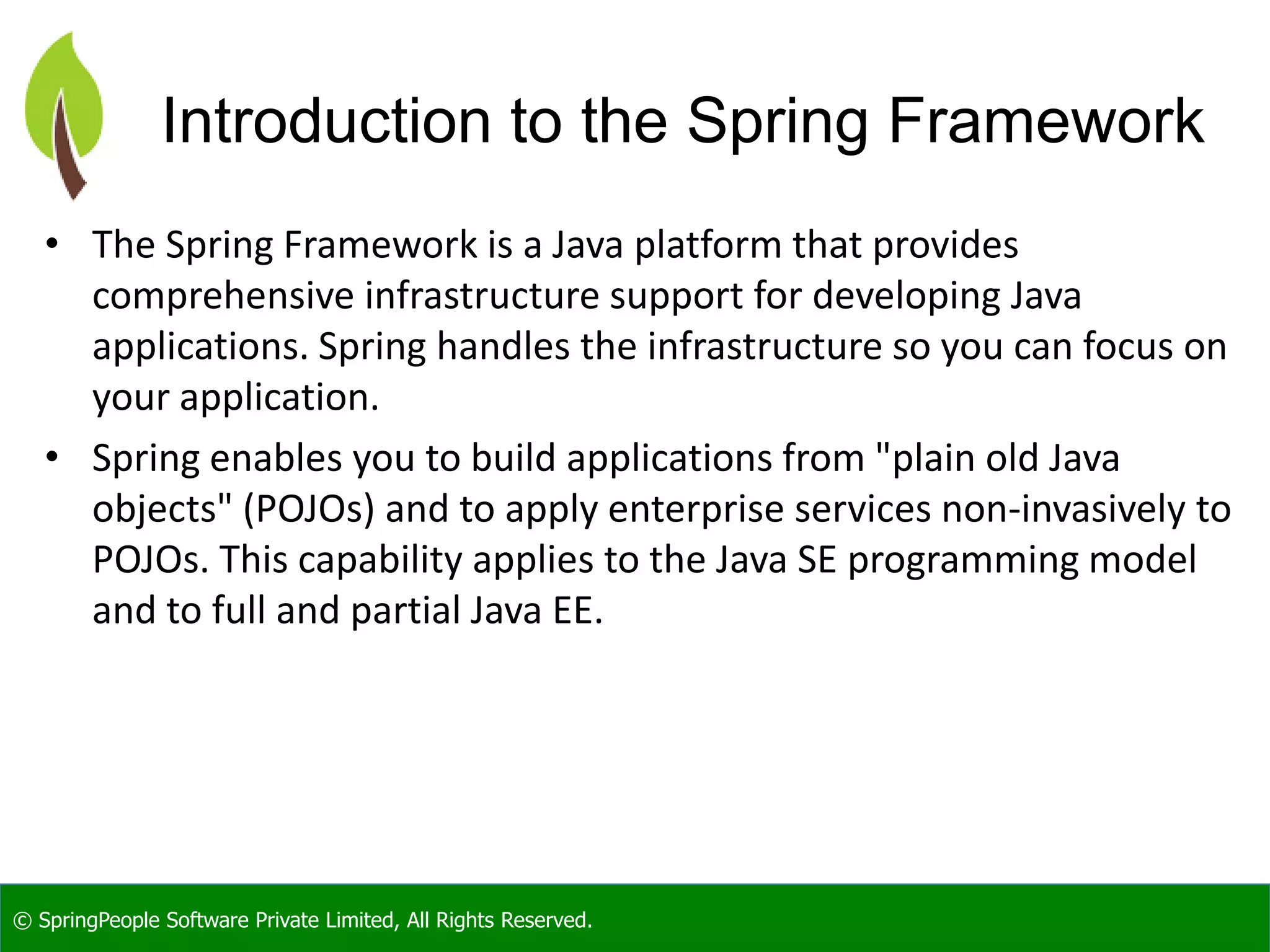 © SpringPeople Software Private Limited, All Rights Reserved.
Introduction to the Spring Framework
• The Spring Framework is a Java platform that provides
comprehensive infrastructure support for developing Java
applications. Spring handles the infrastructure so you can focus on
your application.
• Spring enables you to build applications from "plain old Java
objects" (POJOs) and to apply enterprise services non-invasively to
POJOs. This capability applies to the Java SE programming model
and to full and partial Java EE.
 
