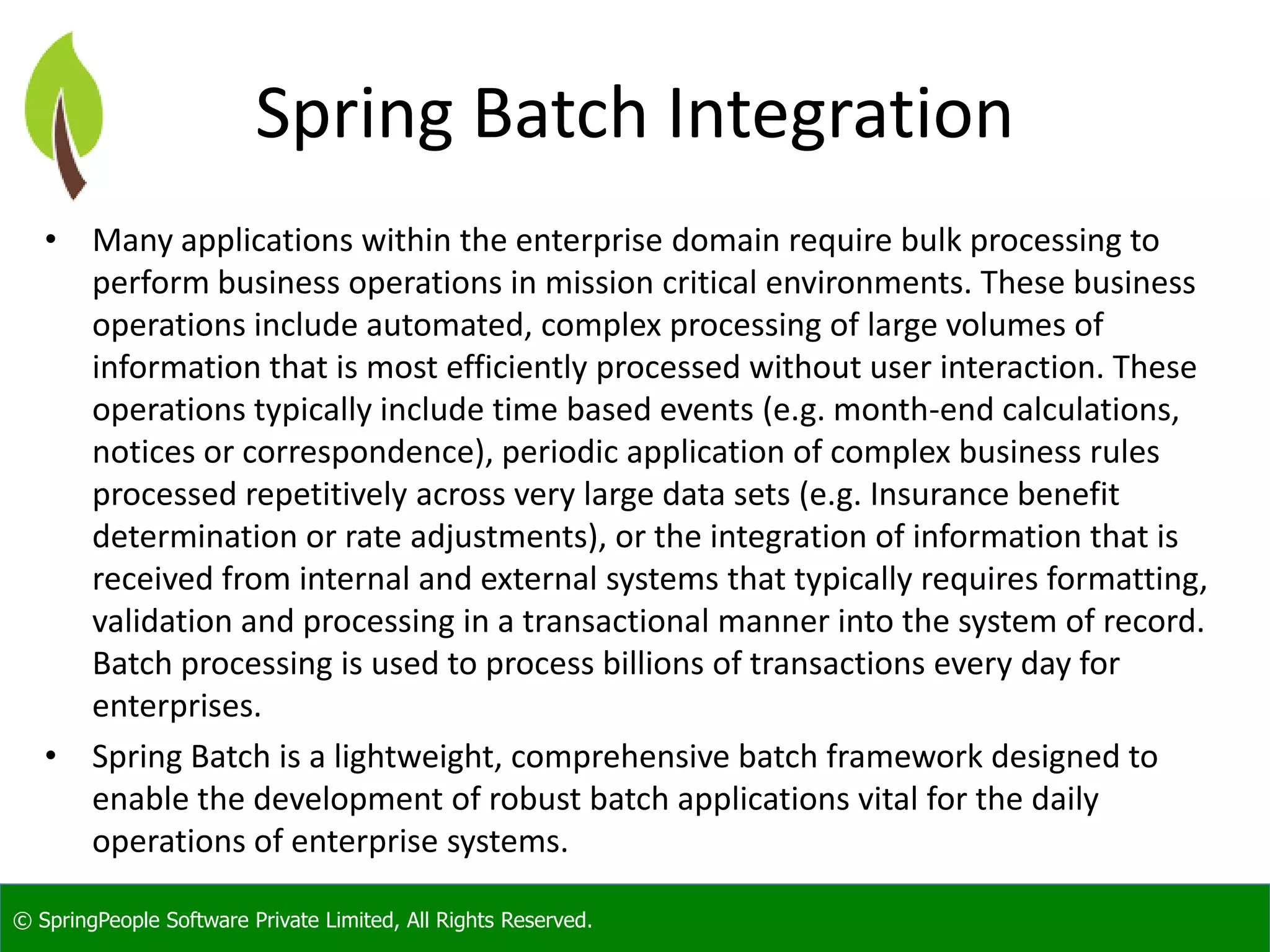 © SpringPeople Software Private Limited, All Rights Reserved.
Spring Batch Integration
• Many applications within the enterprise domain require bulk processing to
perform business operations in mission critical environments. These business
operations include automated, complex processing of large volumes of
information that is most efficiently processed without user interaction. These
operations typically include time based events (e.g. month-end calculations,
notices or correspondence), periodic application of complex business rules
processed repetitively across very large data sets (e.g. Insurance benefit
determination or rate adjustments), or the integration of information that is
received from internal and external systems that typically requires formatting,
validation and processing in a transactional manner into the system of record.
Batch processing is used to process billions of transactions every day for
enterprises.
• Spring Batch is a lightweight, comprehensive batch framework designed to
enable the development of robust batch applications vital for the daily
operations of enterprise systems.
 
