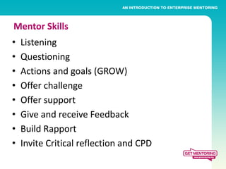 Mentor Skills
•   Listening
•   Questioning
•   Actions and goals (GROW)
•   Offer challenge
•   Offer support
•   Give and receive Feedback
•   Build Rapport
•   Invite Critical reflection and CPD
 