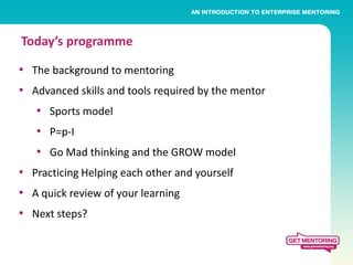 Today’s programme

• The background to mentoring
• Advanced skills and tools required by the mentor
   • Sports model
   • P=p-I
   • Go Mad thinking and the GROW model
• Practicing Helping each other and yourself
• A quick review of your learning
• Next steps?
 