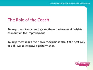 The Role of the Coach
To help them to succeed, giving them the tools and insights
to maintain the improvement.

To help them reach their own conclusions about the best way
to achieve an improved performance.
 