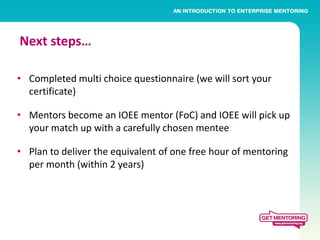 Next steps…

• Completed multi choice questionnaire (we will sort your
  certificate)

• Mentors become an IOEE mentor (FoC) and IOEE will pick up
  your match up with a carefully chosen mentee

• Plan to deliver the equivalent of one free hour of mentoring
  per month (within 2 years)
 