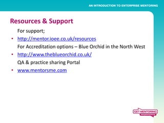 Resources & Support
  For support;
• http://mentor.ioee.co.uk/resources
  For Accreditation options – Blue Orchid in the North West
• http://www.theblueorchid.co.uk/
  QA & practice sharing Portal
• www.mentorsme.com
 