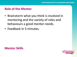 Role of the Mentor

• Brainstorm what you think is involved in
  mentoring and the variety of roles and
  behaviours a good mentor needs.
• Feedback in 5 minutes.




Mentor Skills
 
