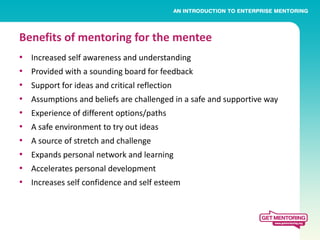 Benefits of mentoring for the mentee
•   Increased self awareness and understanding
•   Provided with a sounding board for feedback
•   Support for ideas and critical reflection
•   Assumptions and beliefs are challenged in a safe and supportive way
•   Experience of different options/paths
•   A safe environment to try out ideas
•   A source of stretch and challenge
•   Expands personal network and learning
•   Accelerates personal development
•   Increases self confidence and self esteem
 
