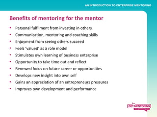 Benefits of mentoring for the mentor
•   Personal fulfilment from investing in others
•   Communication, mentoring and coaching skills
•   Enjoyment from seeing others succeed
•   Feels ‘valued’ as a role model
•   Stimulates own learning of business enterprise
•   Opportunity to take time out and reflect
•   Renewed focus on future career or opportunities
•   Develops new insight into own self
•   Gains an appreciation of an entrepreneurs pressures
•   Improves own development and performance
 