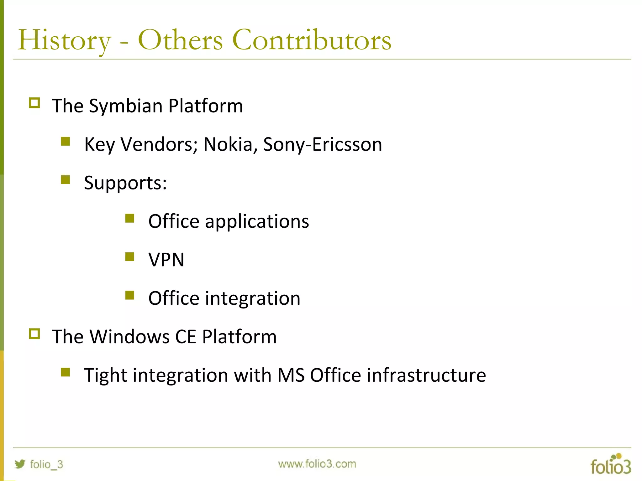 History - Others Contributors
 The Symbian Platform
 Key Vendors; Nokia, Sony-Ericsson
 Supports:
 Office applications
 VPN
 Office integration
 The Windows CE Platform
 Tight integration with MS Office infrastructure
 