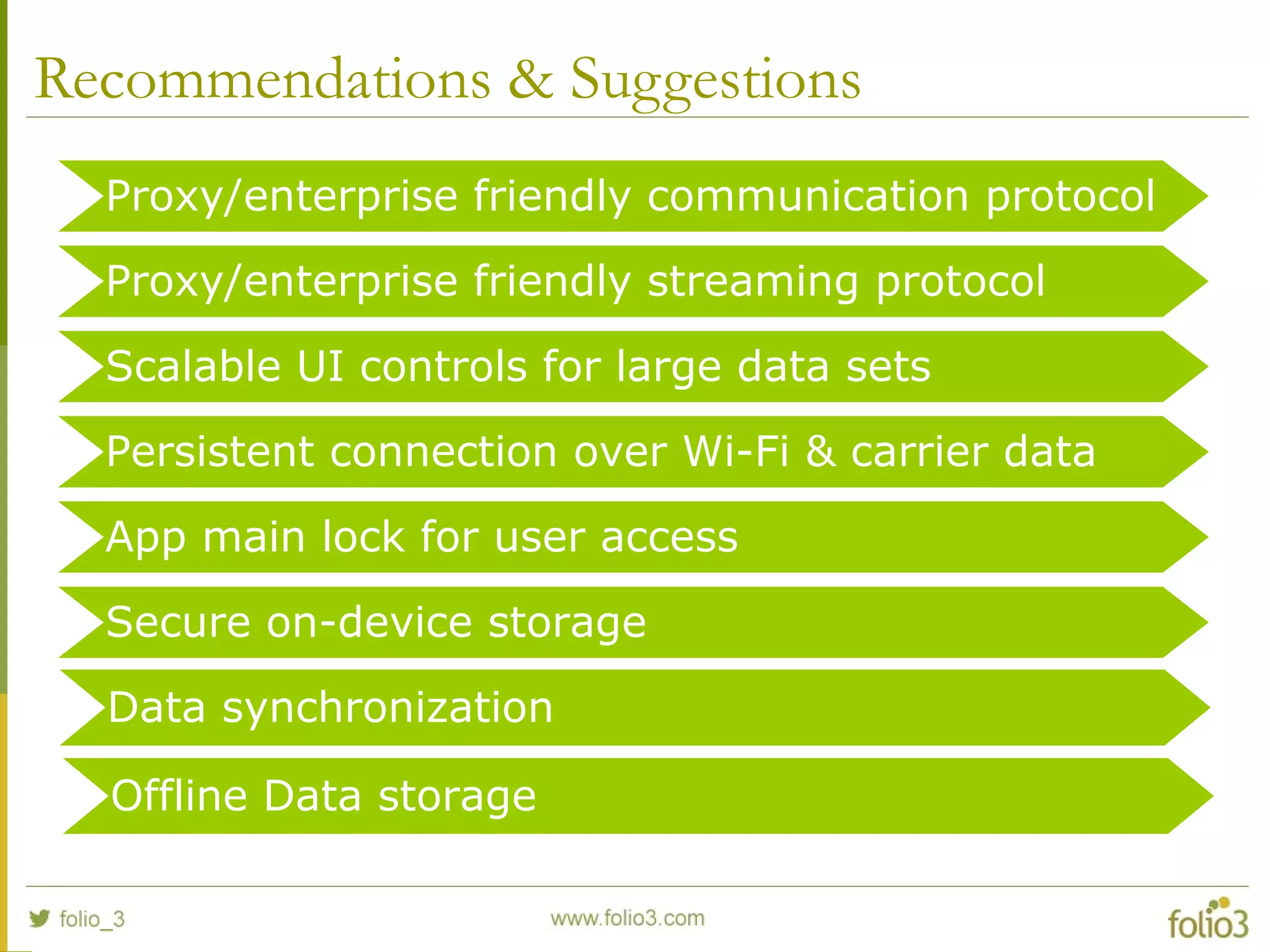 Recommendations & Suggestions
Proxy/enterprise friendly communication protocol
Proxy/enterprise friendly streaming protocol
Scalable UI controls for large data sets
Persistent connection over Wi-Fi & carrier data
App main lock for user access
Secure on-device storage
Offline Data storage
Data synchronization
 