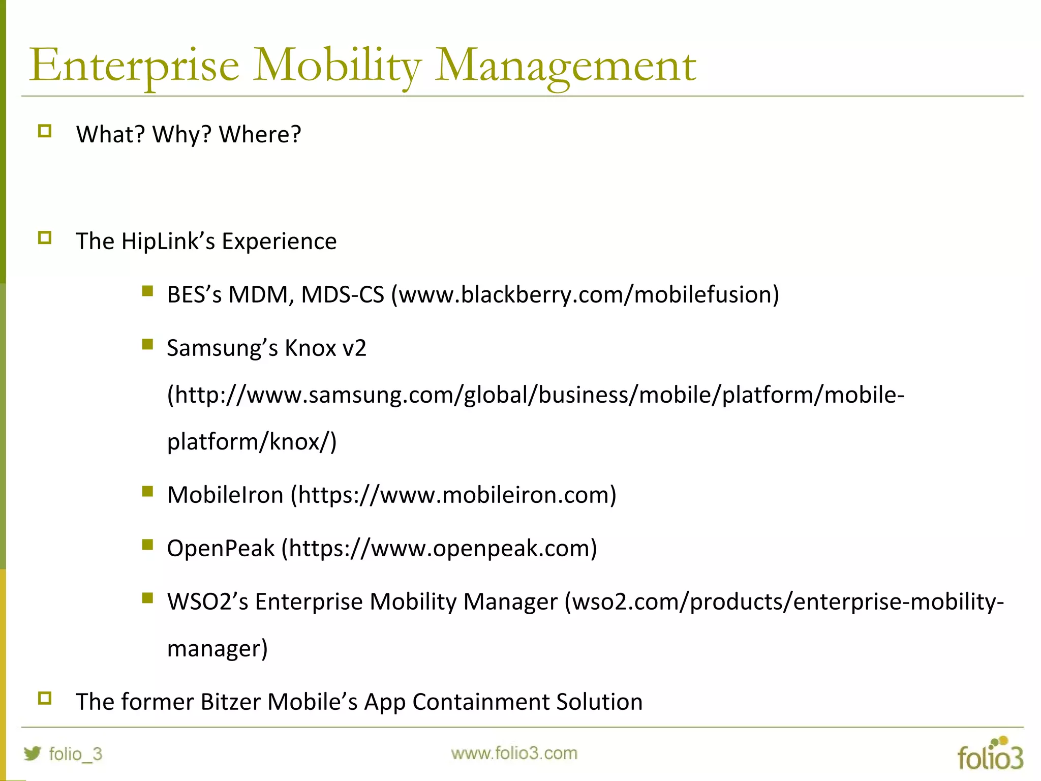 Enterprise Mobility Management
 What? Why? Where?
 The HipLink’s Experience
 BES’s MDM, MDS-CS (www.blackberry.com/mobilefusion)
 Samsung’s Knox v2
(http://www.samsung.com/global/business/mobile/platform/mobile-
platform/knox/)
 MobileIron (https://www.mobileiron.com)
 OpenPeak (https://www.openpeak.com)
 WSO2’s Enterprise Mobility Manager (wso2.com/products/enterprise-mobility-
manager)
 The former Bitzer Mobile’s App Containment Solution
 