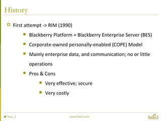 History
 First attempt -> RIM (1990)
 Blackberry Platform + Blackberry Enterprise Server (BES)
 Corporate-owned personally-enabled (COPE) Model
 Mainly enterprise data, and communication; no or little
operations
 Pros & Cons
 Very effective; secure
 Very costly
 