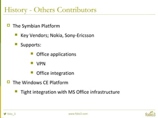 History - Others Contributors
 The Symbian Platform
 Key Vendors; Nokia, Sony-Ericsson
 Supports:
 Office applications
 VPN
 Office integration
 The Windows CE Platform
 Tight integration with MS Office infrastructure
 
