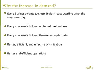 Why the increase in demand?
 Every business wants to close deals in least possible time, the
very same day
 Every one wants to keep on top of the business
 Every one wants to keep themselves up to date
 Better, efficient, and effective organization
 Better and efficient operations
 