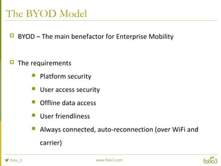 The BYOD Model
 BYOD – The main benefactor for Enterprise Mobility
 The requirements
 Platform security
 User access security
 Offline data access
 User friendliness
 Always connected, auto-reconnection (over WiFi and
carrier)
 