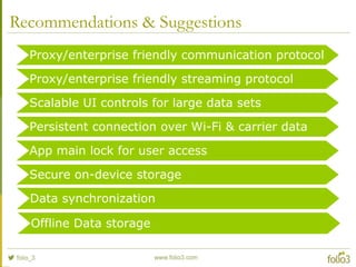 Recommendations & Suggestions
Proxy/enterprise friendly communication protocol
Proxy/enterprise friendly streaming protocol
Scalable UI controls for large data sets
Persistent connection over Wi-Fi & carrier data
App main lock for user access
Secure on-device storage
Offline Data storage
Data synchronization
 