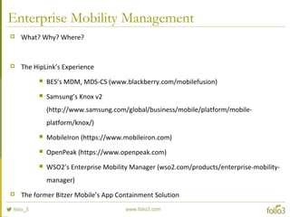 Enterprise Mobility Management
 What? Why? Where?
 The HipLink’s Experience
 BES’s MDM, MDS-CS (www.blackberry.com/mobilefusion)
 Samsung’s Knox v2
(http://www.samsung.com/global/business/mobile/platform/mobile-
platform/knox/)
 MobileIron (https://www.mobileiron.com)
 OpenPeak (https://www.openpeak.com)
 WSO2’s Enterprise Mobility Manager (wso2.com/products/enterprise-mobility-
manager)
 The former Bitzer Mobile’s App Containment Solution
 