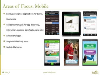 Areas of Focus: Mobile
 Serious enterprise applications for Banks,
Businesses
 Fun consumer apps for app discovery,
interaction, exercise gamification and play
 Educational apps
 Augmented Reality apps
 Mobile Platforms
 