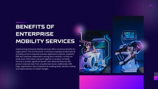 BENEFITS OF
ENTERPRISE
MOBILITY SERVICES
Implementing Enterprise Mobility Services offers numerous benefits for
organizations. First and foremost, it enhances employee productivity by
providing access to essential business applications anytime, anywhere.
EMS also improves collaboration among team members, as they can
easily share information and work together on projects remotely.
Security is another significant benefit, with advanced features that
protect corporate data from unauthorized access. Additionally, EMS
helps organizations stay competitive by enabling faster decision-making
and responsiveness to market changes.
 