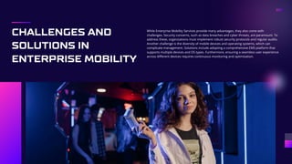 CHALLENGES AND
SOLUTIONS IN
ENTERPRISE MOBILITY
While Enterprise Mobility Services provide many advantages, they also come with
challenges. Security concerns, such as data breaches and cyber threats, are paramount. To
address these, organizations must implement robust security protocols and regular audits.
Another challenge is the diversity of mobile devices and operating systems, which can
complicate management. Solutions include adopting a comprehensive EMS platform that
supports multiple devices and OS types. Furthermore, ensuring a seamless user experience
across different devices requires continuous monitoring and optimization.
 